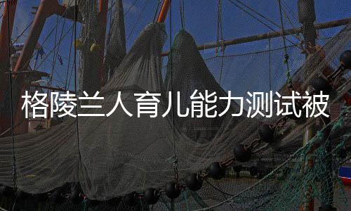 格陵蘭人育兒能力測(cè)試被取消——重新審視能力與標(biāo)準(zhǔn)測(cè)試的未來