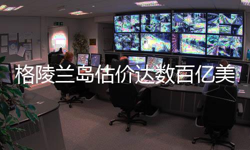 格陵蘭島估價(jià)達(dá)數(shù)百億美元，巨大潛力與發(fā)展前景