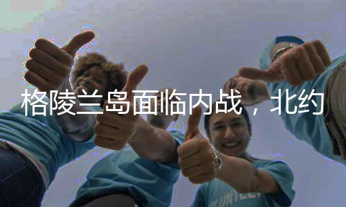 格陵蘭島面臨內(nèi)戰(zhàn)，北約會(huì)否介入？