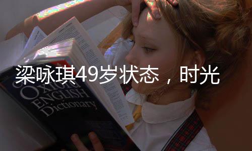 梁詠琪49歲狀態(tài)，時(shí)光中的優(yōu)雅女神