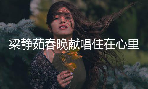 梁靜茹春晚獻(xiàn)唱住在心里的人，歌聲溫暖人心，情感共鳴傳遞正能量
