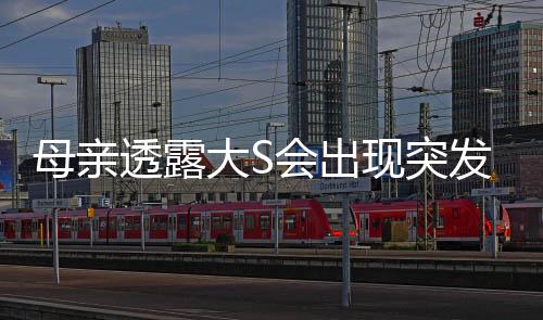 母親透露大S會(huì)出現(xiàn)突發(fā)性呼吸困難，健康情況引發(fā)關(guān)注