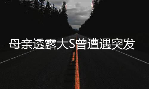 母親透露大S曾遭遇突發(fā)性呼吸困難，關注健康引人憂