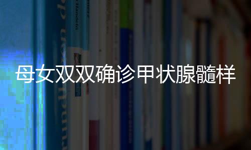 母女雙雙確診甲狀腺髓樣癌，挑戰(zhàn)與希望并存