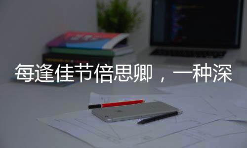 每逢佳節(jié)倍思卿，一種深深的文化情懷與情感的呼喚