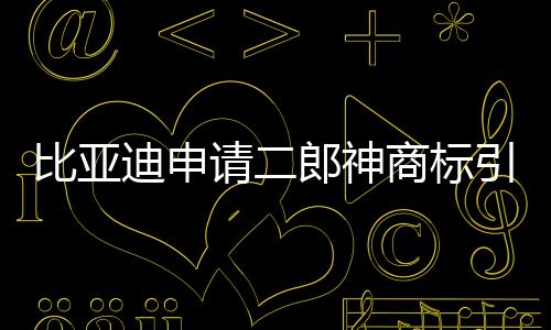 比亞迪申請二郎神商標引發(fā)關注，傳統(tǒng)文化與現(xiàn)代商業(yè)的交融新解讀