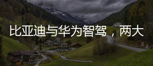 比亞迪與華為智駕，兩大巨頭誰更強(qiáng)？