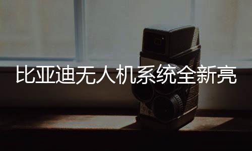 比亞迪無人機(jī)系統(tǒng)全新亮相，選配價(jià)僅需16000元！