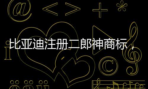 比亞迪注冊二郎神商標，傳統(tǒng)文化與現(xiàn)代產(chǎn)業(yè)的融合創(chuàng)新