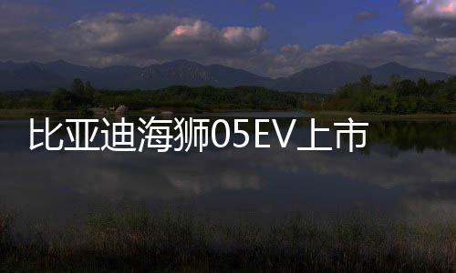 比亞迪海獅05EV上市，售價親民，僅需11.78萬起