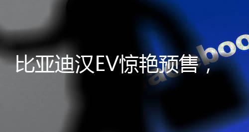 比亞迪漢EV驚艷預(yù)售，27萬(wàn)元起開(kāi)啟智能電動(dòng)新篇章