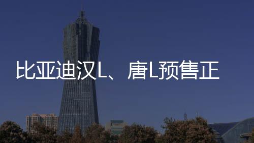 比亞迪漢L、唐L預(yù)售正式啟動(dòng)，矚目新能源市場(chǎng)迎來(lái)新篇章