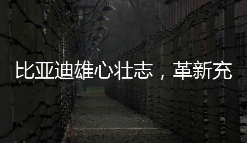 比亞迪雄心壯志，革新充電體驗(yàn)，以革新電動(dòng)汽車充電之迅速破除燃油依賴癥