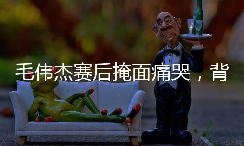 毛偉杰賽后掩面痛哭，背后隱藏的情感與故事