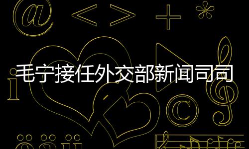 毛寧接任外交部新聞司司長，引領外交新篇章
