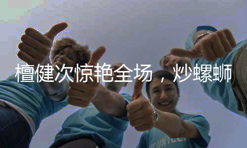 檀健次驚艷全場，炒螺螄粉的魅力征服味蕾