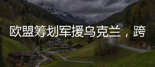 歐盟籌劃軍援烏克蘭，跨國合作應(yīng)對挑戰(zhàn)