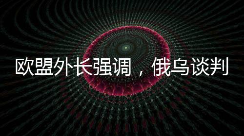 歐盟外長(zhǎng)強(qiáng)調(diào)，俄烏談判中，歐洲必須上桌