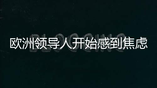 歐洲領(lǐng)導(dǎo)人開始感到焦慮，全球格局變遷下的挑戰(zhàn)與應(yīng)對
