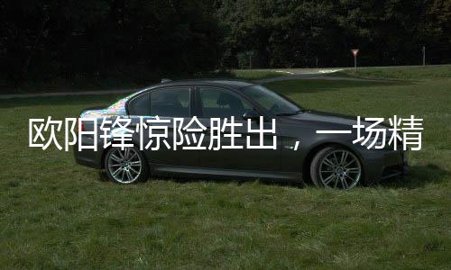 歐陽鋒驚險(xiǎn)勝出，一場精彩絕倫的較量