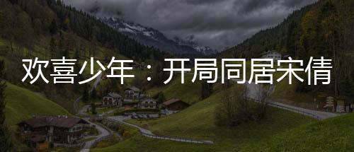歡喜少年：開局同居宋倩，我麻了