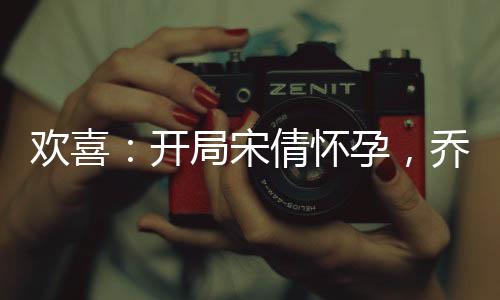 歡喜：開局宋倩懷孕，喬英子崩潰