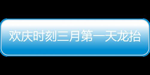 歡慶時刻三月第一天龍?zhí)ь^，共慶瑞氣滿人間