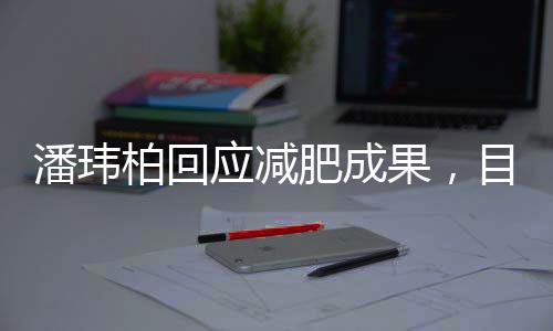 潘瑋柏回應(yīng)減肥成果，目標(biāo)再減12斤，瘦身之路一二三四揭曉