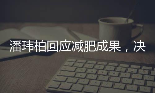 潘瑋柏回應(yīng)減肥成果，決心再瘦12斤，健康與自律并重成為公眾榜樣