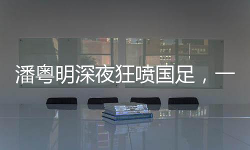 潘粵明深夜狂噴國足，一場引發(fā)熱議的言論風(fēng)暴