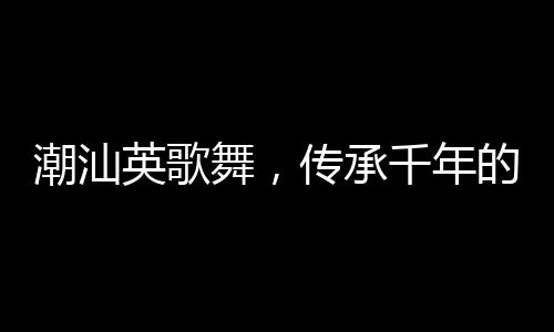潮汕英歌舞，傳承千年的文化盛宴來上分
