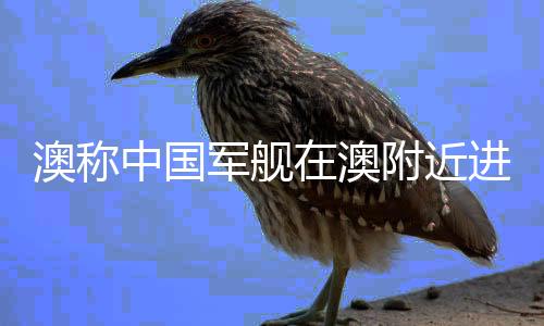 澳稱中國軍艦在澳附近進行實彈演習，地區(qū)安全局勢再添新話題