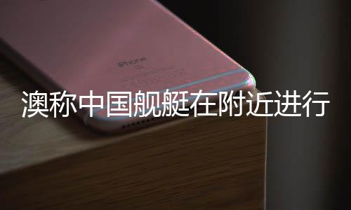 澳稱中國艦艇在附近進行實彈演習，軍事透明與地區(qū)穩(wěn)定的雙重考量