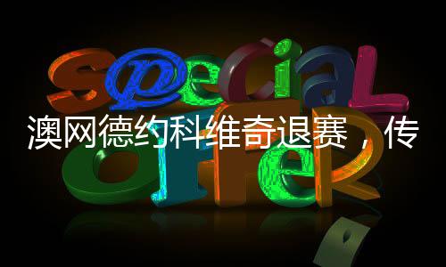 澳網(wǎng)德約科維奇退賽，傳奇球員的意外決定