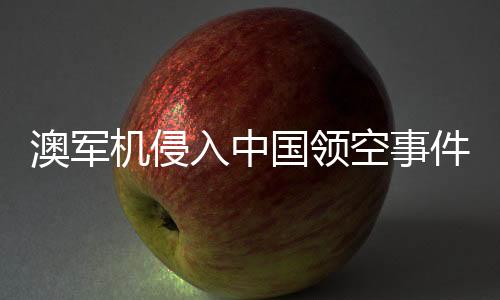 澳軍機(jī)侵入中國(guó)領(lǐng)空事件揭秘