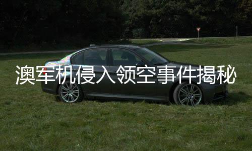 澳軍機(jī)侵入領(lǐng)空事件揭秘，中國(guó)大使的回應(yīng)