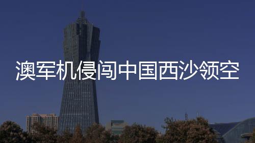 澳軍機侵闖中國西沙領(lǐng)空 中方回應(yīng)