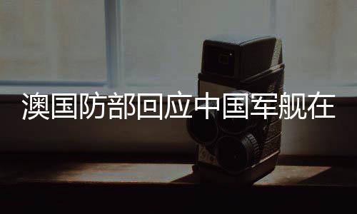 澳國防部回應(yīng)中國軍艦在南太航行事件報道