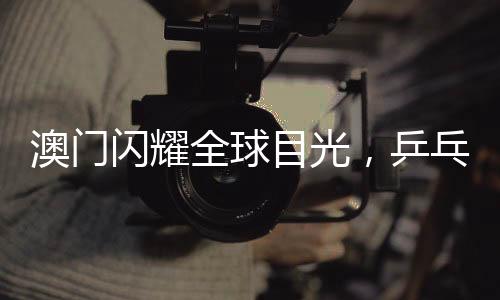 澳門閃耀全球目光，乒乓球世界杯盛宴即將啟幕，精彩紛呈不容錯過