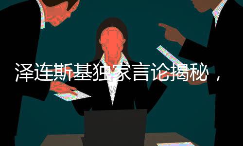澤連斯基獨(dú)家言論揭秘，唯獨(dú)欽佩普京的俄羅斯人精神