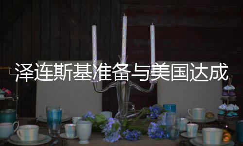 澤連斯基準(zhǔn)備與美國達(dá)成協(xié)議，俄烏緊張局勢迎來新轉(zhuǎn)折？