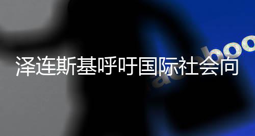 澤連斯基呼吁國際社會向普京施壓以實現(xiàn)停火