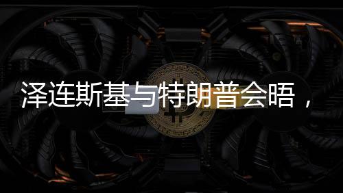 澤連斯基與特朗普會晤，焦點議題展望