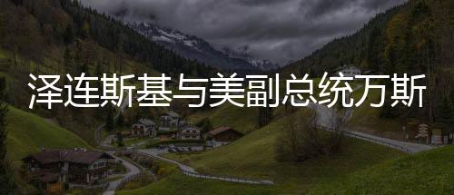 澤連斯基與美副總統(tǒng)萬(wàn)斯會(huì)面，深化合作與全球政治對(duì)話的重要篇章