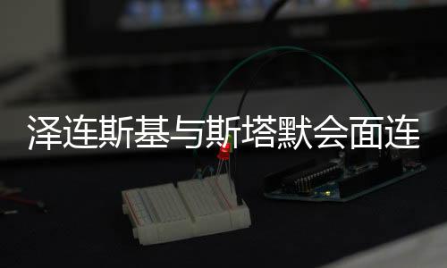 澤連斯基與斯塔默會(huì)面連道三聲感謝，跨界合作推動(dòng)全球變革的重要一步