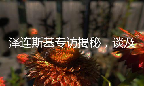 澤連斯基專訪揭秘，談及俄羅斯人時只眼向普京