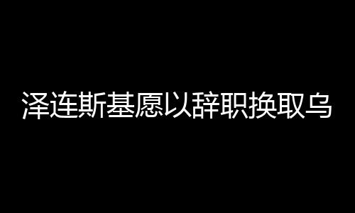 澤連斯基愿以辭職換取烏克蘭加入北約，國家未來的博弈與抉擇