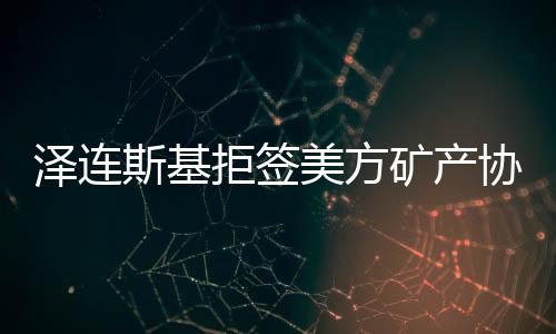 澤連斯基拒簽美方礦產(chǎn)協(xié)議草案，俄烏雙方關系再生變數(shù)
