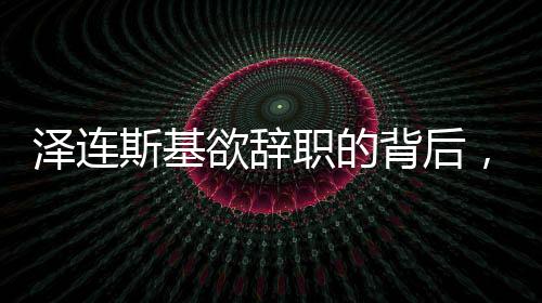 澤連斯基欲辭職的背后，挑戰(zhàn)與未來