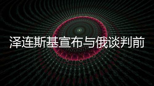 澤連斯基宣布與俄談判前提條件，邁向和平之路還是走向新挑戰(zhàn)的序曲？